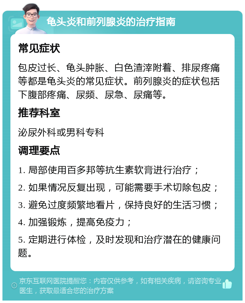 龟头炎和前列腺炎的治疗指南 常见症状 包皮过长、龟头肿胀、白色渣滓附着、排尿疼痛等都是龟头炎的常见症状。前列腺炎的症状包括下腹部疼痛、尿频、尿急、尿痛等。 推荐科室 泌尿外科或男科专科 调理要点 1. 局部使用百多邦等抗生素软膏进行治疗； 2. 如果情况反复出现，可能需要手术切除包皮； 3. 避免过度频繁地看片，保持良好的生活习惯； 4. 加强锻炼，提高免疫力； 5. 定期进行体检，及时发现和治疗潜在的健康问题。