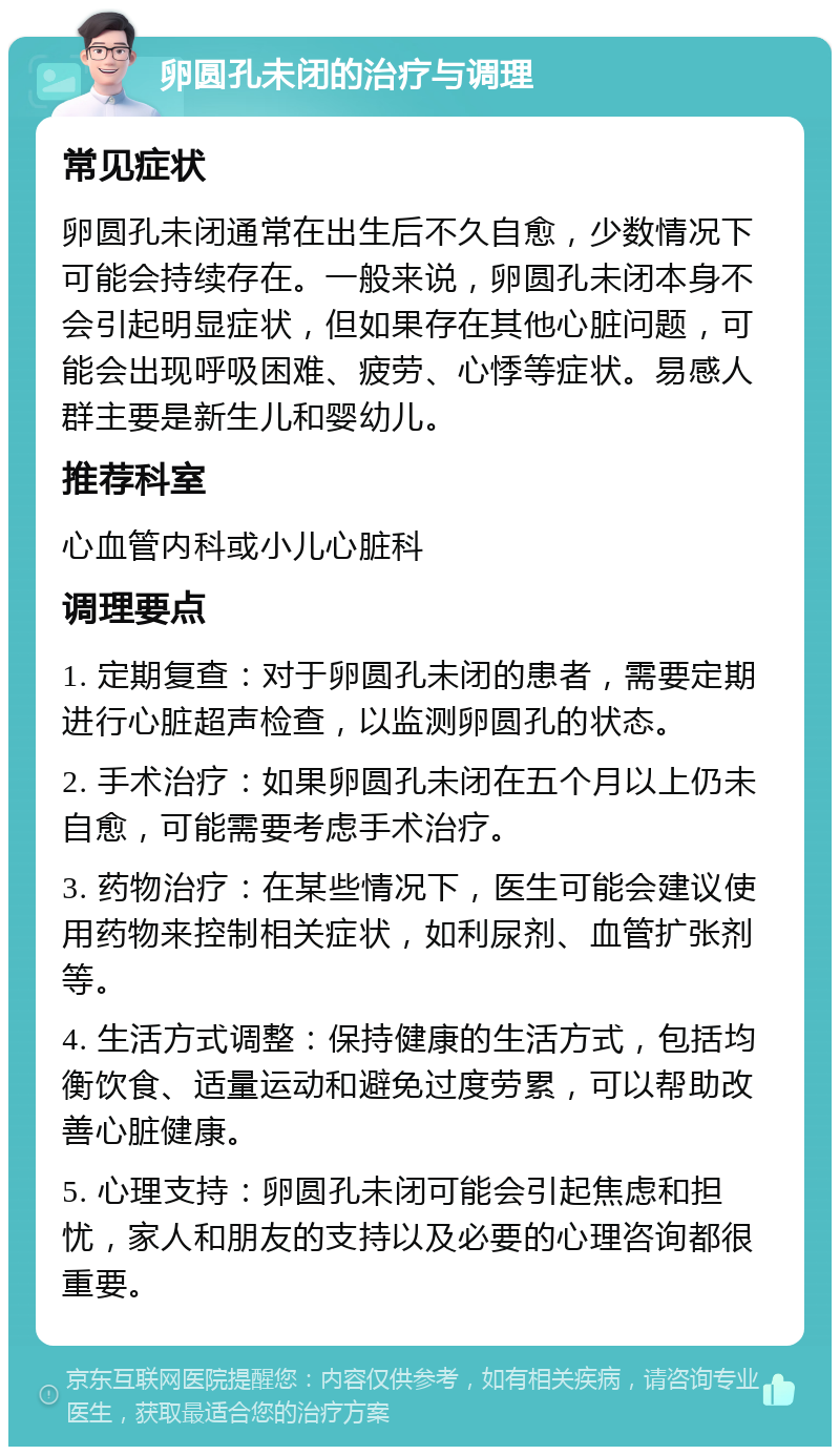 卵圆孔未闭的治疗与调理 常见症状 卵圆孔未闭通常在出生后不久自愈，少数情况下可能会持续存在。一般来说，卵圆孔未闭本身不会引起明显症状，但如果存在其他心脏问题，可能会出现呼吸困难、疲劳、心悸等症状。易感人群主要是新生儿和婴幼儿。 推荐科室 心血管内科或小儿心脏科 调理要点 1. 定期复查：对于卵圆孔未闭的患者，需要定期进行心脏超声检查，以监测卵圆孔的状态。 2. 手术治疗：如果卵圆孔未闭在五个月以上仍未自愈，可能需要考虑手术治疗。 3. 药物治疗：在某些情况下，医生可能会建议使用药物来控制相关症状，如利尿剂、血管扩张剂等。 4. 生活方式调整：保持健康的生活方式，包括均衡饮食、适量运动和避免过度劳累，可以帮助改善心脏健康。 5. 心理支持：卵圆孔未闭可能会引起焦虑和担忧，家人和朋友的支持以及必要的心理咨询都很重要。