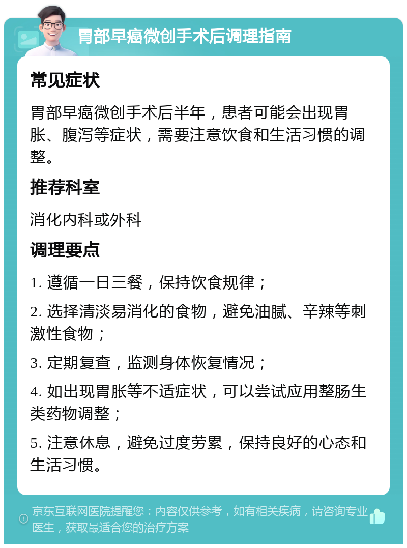 胃部早癌微创手术后调理指南 常见症状 胃部早癌微创手术后半年，患者可能会出现胃胀、腹泻等症状，需要注意饮食和生活习惯的调整。 推荐科室 消化内科或外科 调理要点 1. 遵循一日三餐，保持饮食规律； 2. 选择清淡易消化的食物，避免油腻、辛辣等刺激性食物； 3. 定期复查，监测身体恢复情况； 4. 如出现胃胀等不适症状，可以尝试应用整肠生类药物调整； 5. 注意休息，避免过度劳累，保持良好的心态和生活习惯。