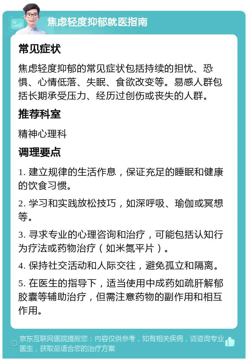 焦虑轻度抑郁就医指南 常见症状 焦虑轻度抑郁的常见症状包括持续的担忧、恐惧、心情低落、失眠、食欲改变等。易感人群包括长期承受压力、经历过创伤或丧失的人群。 推荐科室 精神心理科 调理要点 1. 建立规律的生活作息，保证充足的睡眠和健康的饮食习惯。 2. 学习和实践放松技巧，如深呼吸、瑜伽或冥想等。 3. 寻求专业的心理咨询和治疗，可能包括认知行为疗法或药物治疗（如米氮平片）。 4. 保持社交活动和人际交往，避免孤立和隔离。 5. 在医生的指导下，适当使用中成药如疏肝解郁胶囊等辅助治疗，但需注意药物的副作用和相互作用。