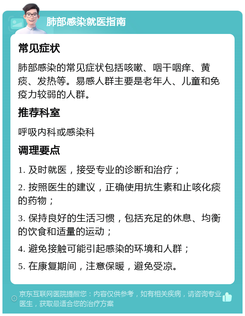 肺部感染就医指南 常见症状 肺部感染的常见症状包括咳嗽、咽干咽痒、黄痰、发热等。易感人群主要是老年人、儿童和免疫力较弱的人群。 推荐科室 呼吸内科或感染科 调理要点 1. 及时就医，接受专业的诊断和治疗； 2. 按照医生的建议，正确使用抗生素和止咳化痰的药物； 3. 保持良好的生活习惯，包括充足的休息、均衡的饮食和适量的运动； 4. 避免接触可能引起感染的环境和人群； 5. 在康复期间，注意保暖，避免受凉。