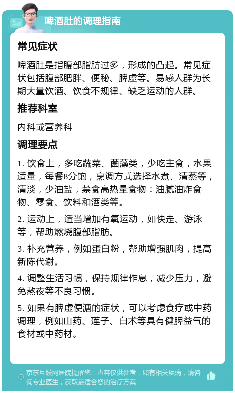 啤酒肚的调理指南 常见症状 啤酒肚是指腹部脂肪过多，形成的凸起。常见症状包括腹部肥胖、便秘、脾虚等。易感人群为长期大量饮酒、饮食不规律、缺乏运动的人群。 推荐科室 内科或营养科 调理要点 1. 饮食上，多吃蔬菜、菌藻类，少吃主食，水果适量，每餐8分饱，烹调方式选择水煮、清蒸等，清淡，少油盐，禁食高热量食物：油腻油炸食物、零食、饮料和酒类等。 2. 运动上，适当增加有氧运动，如快走、游泳等，帮助燃烧腹部脂肪。 3. 补充营养，例如蛋白粉，帮助增强肌肉，提高新陈代谢。 4. 调整生活习惯，保持规律作息，减少压力，避免熬夜等不良习惯。 5. 如果有脾虚便溏的症状，可以考虑食疗或中药调理，例如山药、莲子、白术等具有健脾益气的食材或中药材。