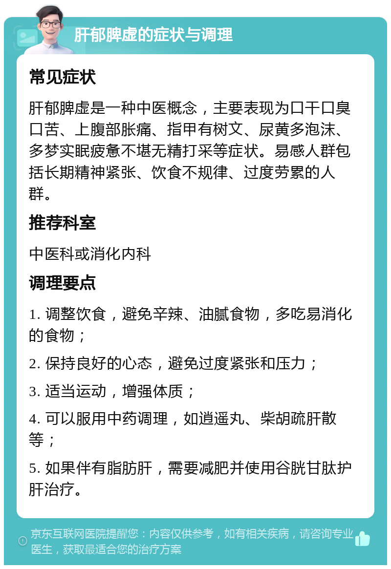 肝郁脾虚的症状与调理 常见症状 肝郁脾虚是一种中医概念，主要表现为口干口臭口苦、上腹部胀痛、指甲有树文、尿黄多泡沫、多梦实眠疲惫不堪无精打采等症状。易感人群包括长期精神紧张、饮食不规律、过度劳累的人群。 推荐科室 中医科或消化内科 调理要点 1. 调整饮食，避免辛辣、油腻食物，多吃易消化的食物； 2. 保持良好的心态，避免过度紧张和压力； 3. 适当运动，增强体质； 4. 可以服用中药调理，如逍遥丸、柴胡疏肝散等； 5. 如果伴有脂肪肝，需要减肥并使用谷胱甘肽护肝治疗。