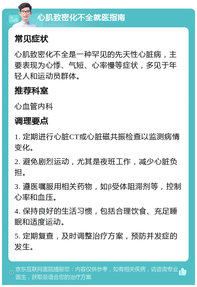 心肌致密化不全就医指南 常见症状 心肌致密化不全是一种罕见的先天性心脏病，主要表现为心悸、气短、心率慢等症状，多见于年轻人和运动员群体。 推荐科室 心血管内科 调理要点 1. 定期进行心脏CT或心脏磁共振检查以监测病情变化。 2. 避免剧烈运动，尤其是夜班工作，减少心脏负担。 3. 遵医嘱服用相关药物，如β受体阻滞剂等，控制心率和血压。 4. 保持良好的生活习惯，包括合理饮食、充足睡眠和适度运动。 5. 定期复查，及时调整治疗方案，预防并发症的发生。