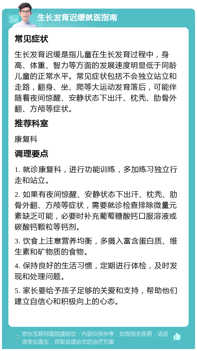 生长发育迟缓就医指南 常见症状 生长发育迟缓是指儿童在生长发育过程中，身高、体重、智力等方面的发展速度明显低于同龄儿童的正常水平。常见症状包括不会独立站立和走路，翻身、坐、爬等大运动发育落后，可能伴随着夜间惊醒、安静状态下出汗、枕秃、肋骨外翻、方颅等症状。 推荐科室 康复科 调理要点 1. 就诊康复科，进行功能训练，多加练习独立行走和站立。 2. 如果有夜间惊醒、安静状态下出汗、枕秃、肋骨外翻、方颅等症状，需要就诊检查排除微量元素缺乏可能，必要时补充葡萄糖酸钙口服溶液或碳酸钙颗粒等钙剂。 3. 饮食上注意营养均衡，多摄入富含蛋白质、维生素和矿物质的食物。 4. 保持良好的生活习惯，定期进行体检，及时发现和处理问题。 5. 家长要给予孩子足够的关爱和支持，帮助他们建立自信心和积极向上的心态。