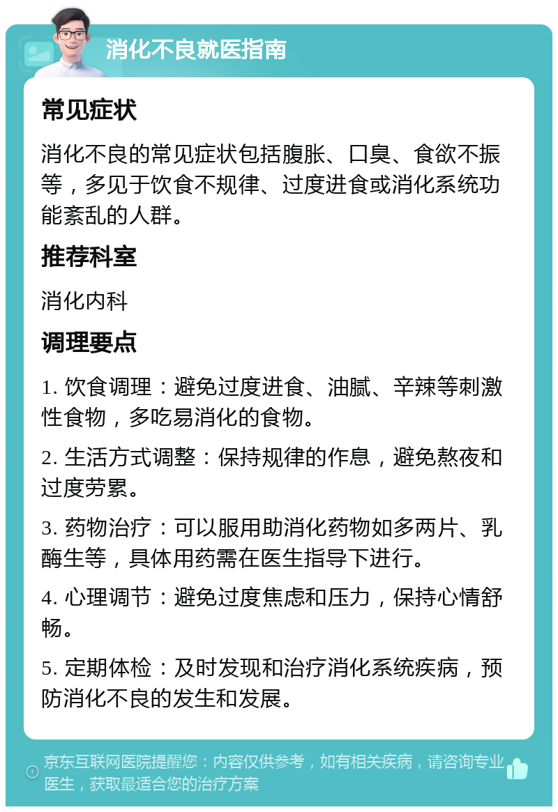 消化不良就医指南 常见症状 消化不良的常见症状包括腹胀、口臭、食欲不振等，多见于饮食不规律、过度进食或消化系统功能紊乱的人群。 推荐科室 消化内科 调理要点 1. 饮食调理：避免过度进食、油腻、辛辣等刺激性食物，多吃易消化的食物。 2. 生活方式调整：保持规律的作息，避免熬夜和过度劳累。 3. 药物治疗：可以服用助消化药物如多两片、乳酶生等，具体用药需在医生指导下进行。 4. 心理调节：避免过度焦虑和压力，保持心情舒畅。 5. 定期体检：及时发现和治疗消化系统疾病，预防消化不良的发生和发展。