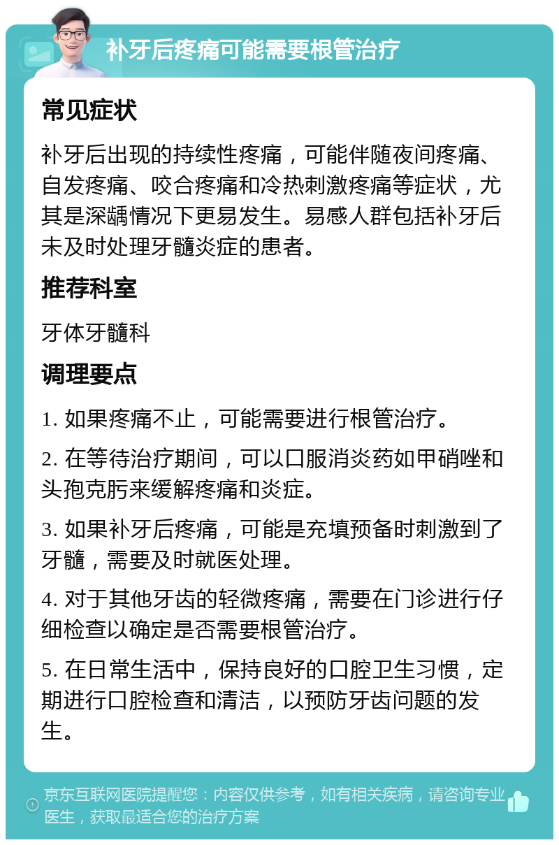 补牙后疼痛可能需要根管治疗 常见症状 补牙后出现的持续性疼痛，可能伴随夜间疼痛、自发疼痛、咬合疼痛和冷热刺激疼痛等症状，尤其是深龋情况下更易发生。易感人群包括补牙后未及时处理牙髓炎症的患者。 推荐科室 牙体牙髓科 调理要点 1. 如果疼痛不止，可能需要进行根管治疗。 2. 在等待治疗期间，可以口服消炎药如甲硝唑和头孢克肟来缓解疼痛和炎症。 3. 如果补牙后疼痛，可能是充填预备时刺激到了牙髓，需要及时就医处理。 4. 对于其他牙齿的轻微疼痛，需要在门诊进行仔细检查以确定是否需要根管治疗。 5. 在日常生活中，保持良好的口腔卫生习惯，定期进行口腔检查和清洁，以预防牙齿问题的发生。