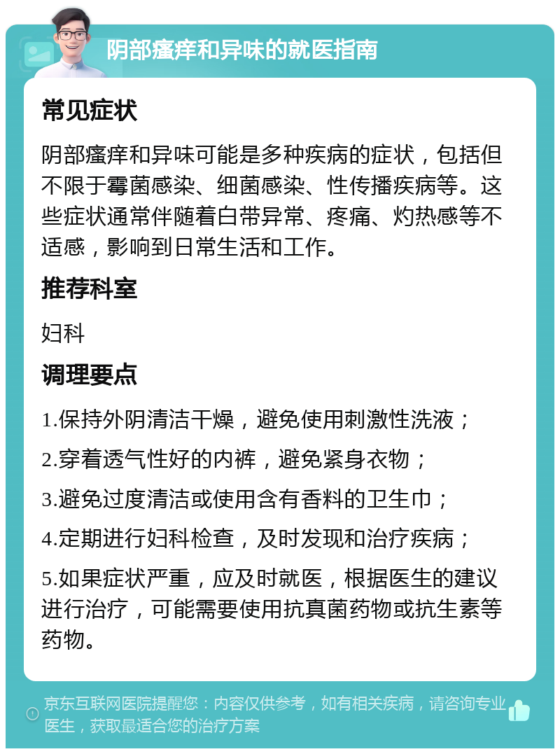 阴部瘙痒和异味的就医指南 常见症状 阴部瘙痒和异味可能是多种疾病的症状，包括但不限于霉菌感染、细菌感染、性传播疾病等。这些症状通常伴随着白带异常、疼痛、灼热感等不适感，影响到日常生活和工作。 推荐科室 妇科 调理要点 1.保持外阴清洁干燥，避免使用刺激性洗液； 2.穿着透气性好的内裤，避免紧身衣物； 3.避免过度清洁或使用含有香料的卫生巾； 4.定期进行妇科检查，及时发现和治疗疾病； 5.如果症状严重，应及时就医，根据医生的建议进行治疗，可能需要使用抗真菌药物或抗生素等药物。