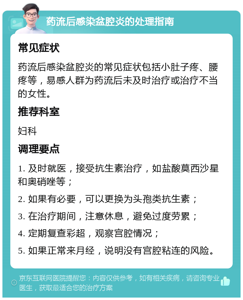 药流后感染盆腔炎的处理指南 常见症状 药流后感染盆腔炎的常见症状包括小肚子疼、腰疼等，易感人群为药流后未及时治疗或治疗不当的女性。 推荐科室 妇科 调理要点 1. 及时就医，接受抗生素治疗，如盐酸莫西沙星和奥硝唑等； 2. 如果有必要，可以更换为头孢类抗生素； 3. 在治疗期间，注意休息，避免过度劳累； 4. 定期复查彩超，观察宫腔情况； 5. 如果正常来月经，说明没有宫腔粘连的风险。