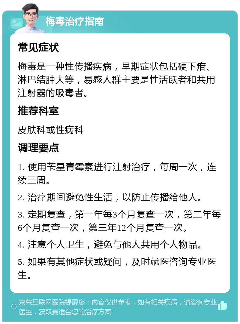 梅毒治疗指南 常见症状 梅毒是一种性传播疾病，早期症状包括硬下疳、淋巴结肿大等，易感人群主要是性活跃者和共用注射器的吸毒者。 推荐科室 皮肤科或性病科 调理要点 1. 使用苄星青霉素进行注射治疗，每周一次，连续三周。 2. 治疗期间避免性生活，以防止传播给他人。 3. 定期复查，第一年每3个月复查一次，第二年每6个月复查一次，第三年12个月复查一次。 4. 注意个人卫生，避免与他人共用个人物品。 5. 如果有其他症状或疑问，及时就医咨询专业医生。