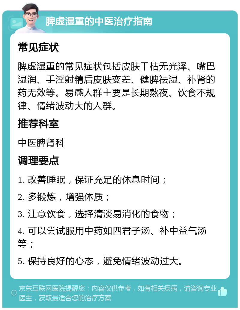 脾虚湿重的中医治疗指南 常见症状 脾虚湿重的常见症状包括皮肤干枯无光泽、嘴巴湿润、手淫射精后皮肤变差、健脾祛湿、补肾的药无效等。易感人群主要是长期熬夜、饮食不规律、情绪波动大的人群。 推荐科室 中医脾肾科 调理要点 1. 改善睡眠，保证充足的休息时间； 2. 多锻炼，增强体质； 3. 注意饮食，选择清淡易消化的食物； 4. 可以尝试服用中药如四君子汤、补中益气汤等； 5. 保持良好的心态，避免情绪波动过大。