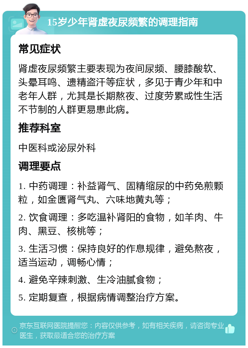 15岁少年肾虚夜尿频繁的调理指南 常见症状 肾虚夜尿频繁主要表现为夜间尿频、腰膝酸软、头晕耳鸣、遗精盗汗等症状，多见于青少年和中老年人群，尤其是长期熬夜、过度劳累或性生活不节制的人群更易患此病。 推荐科室 中医科或泌尿外科 调理要点 1. 中药调理：补益肾气、固精缩尿的中药免煎颗粒，如金匮肾气丸、六味地黄丸等； 2. 饮食调理：多吃温补肾阳的食物，如羊肉、牛肉、黑豆、核桃等； 3. 生活习惯：保持良好的作息规律，避免熬夜，适当运动，调畅心情； 4. 避免辛辣刺激、生冷油腻食物； 5. 定期复查，根据病情调整治疗方案。