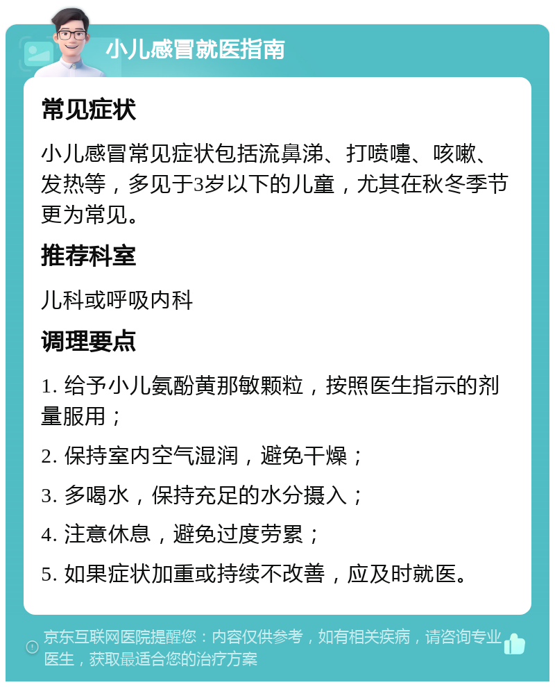 小儿感冒就医指南 常见症状 小儿感冒常见症状包括流鼻涕、打喷嚏、咳嗽、发热等，多见于3岁以下的儿童，尤其在秋冬季节更为常见。 推荐科室 儿科或呼吸内科 调理要点 1. 给予小儿氨酚黄那敏颗粒，按照医生指示的剂量服用； 2. 保持室内空气湿润，避免干燥； 3. 多喝水，保持充足的水分摄入； 4. 注意休息，避免过度劳累； 5. 如果症状加重或持续不改善，应及时就医。