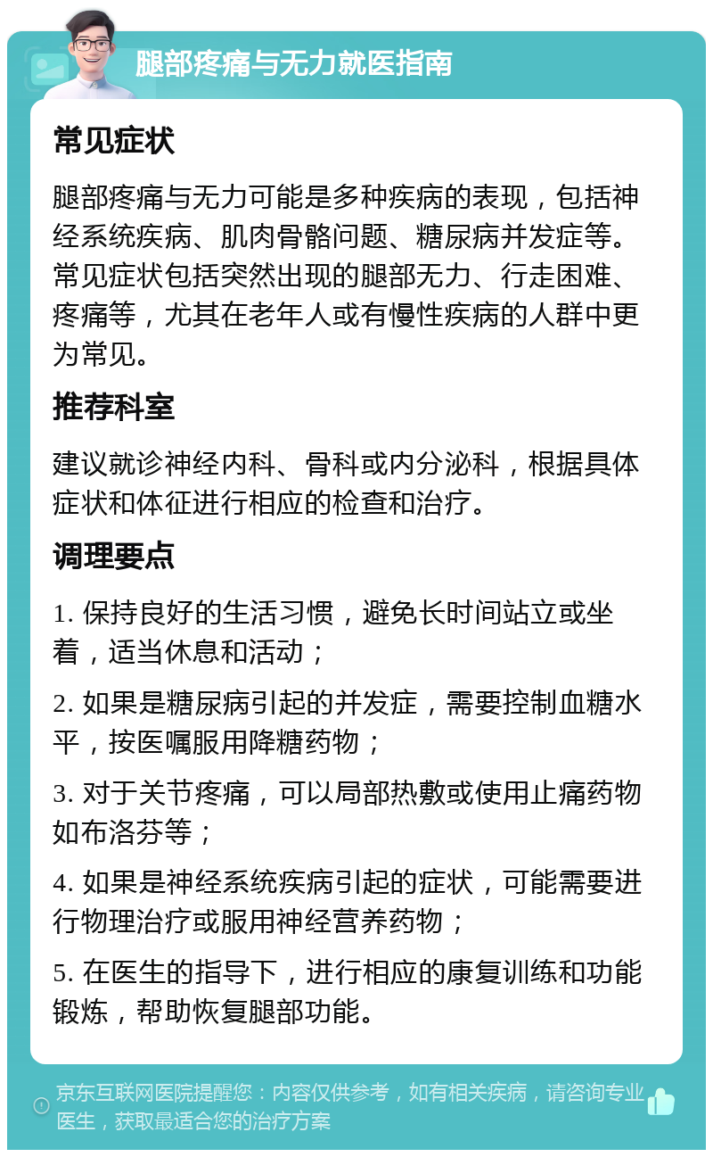 腿部疼痛与无力就医指南 常见症状 腿部疼痛与无力可能是多种疾病的表现，包括神经系统疾病、肌肉骨骼问题、糖尿病并发症等。常见症状包括突然出现的腿部无力、行走困难、疼痛等，尤其在老年人或有慢性疾病的人群中更为常见。 推荐科室 建议就诊神经内科、骨科或内分泌科，根据具体症状和体征进行相应的检查和治疗。 调理要点 1. 保持良好的生活习惯，避免长时间站立或坐着，适当休息和活动； 2. 如果是糖尿病引起的并发症，需要控制血糖水平，按医嘱服用降糖药物； 3. 对于关节疼痛，可以局部热敷或使用止痛药物如布洛芬等； 4. 如果是神经系统疾病引起的症状，可能需要进行物理治疗或服用神经营养药物； 5. 在医生的指导下，进行相应的康复训练和功能锻炼，帮助恢复腿部功能。