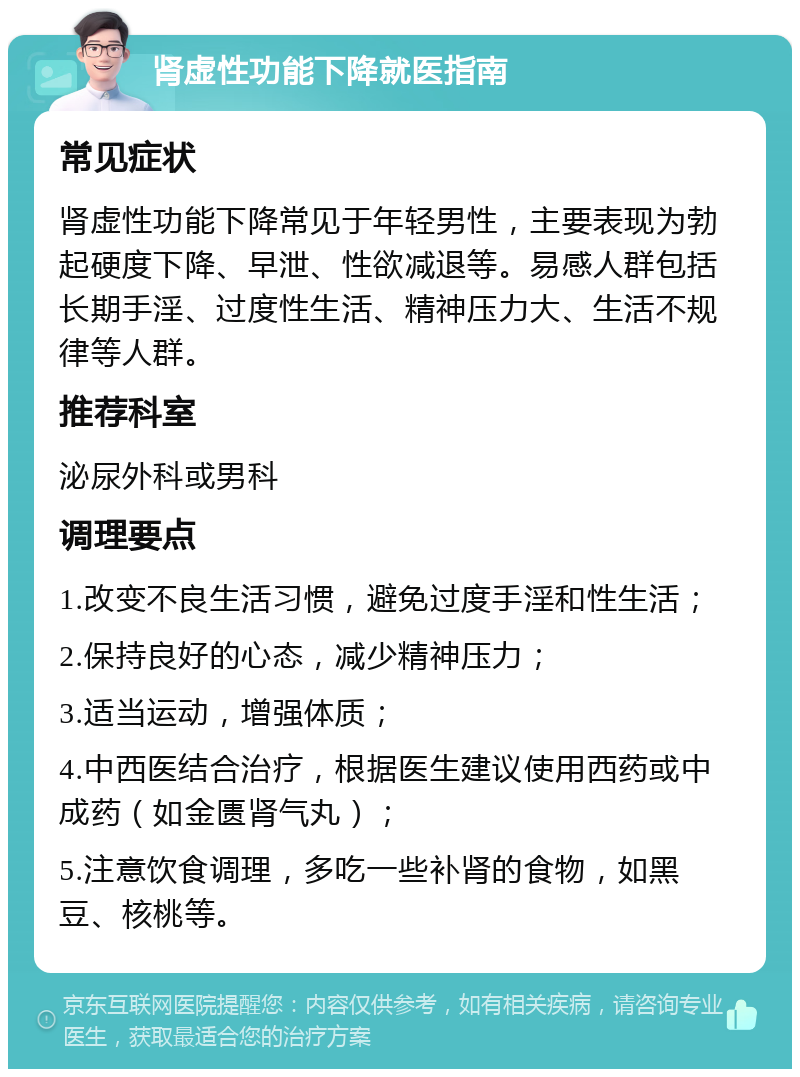 肾虚性功能下降就医指南 常见症状 肾虚性功能下降常见于年轻男性，主要表现为勃起硬度下降、早泄、性欲减退等。易感人群包括长期手淫、过度性生活、精神压力大、生活不规律等人群。 推荐科室 泌尿外科或男科 调理要点 1.改变不良生活习惯，避免过度手淫和性生活； 2.保持良好的心态，减少精神压力； 3.适当运动，增强体质； 4.中西医结合治疗，根据医生建议使用西药或中成药（如金匮肾气丸）； 5.注意饮食调理，多吃一些补肾的食物，如黑豆、核桃等。