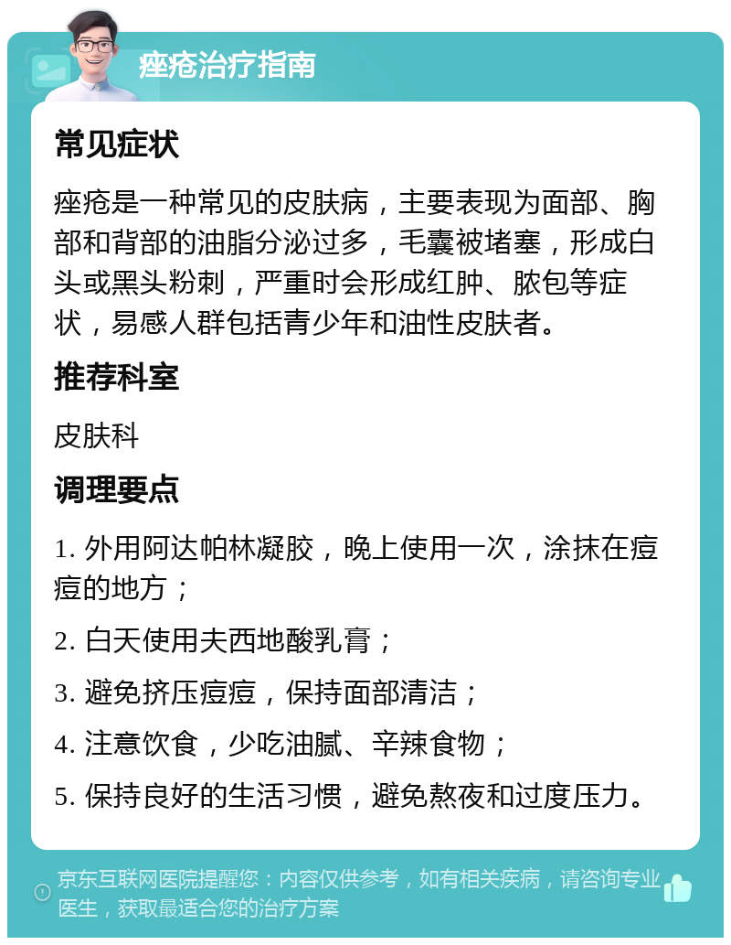 痤疮治疗指南 常见症状 痤疮是一种常见的皮肤病，主要表现为面部、胸部和背部的油脂分泌过多，毛囊被堵塞，形成白头或黑头粉刺，严重时会形成红肿、脓包等症状，易感人群包括青少年和油性皮肤者。 推荐科室 皮肤科 调理要点 1. 外用阿达帕林凝胶，晚上使用一次，涂抹在痘痘的地方； 2. 白天使用夫西地酸乳膏； 3. 避免挤压痘痘，保持面部清洁； 4. 注意饮食，少吃油腻、辛辣食物； 5. 保持良好的生活习惯，避免熬夜和过度压力。