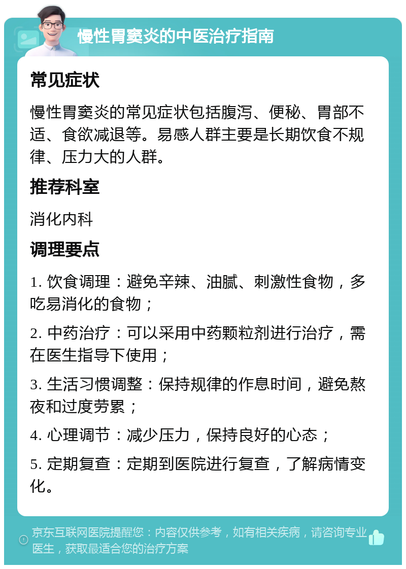 慢性胃窦炎的中医治疗指南 常见症状 慢性胃窦炎的常见症状包括腹泻、便秘、胃部不适、食欲减退等。易感人群主要是长期饮食不规律、压力大的人群。 推荐科室 消化内科 调理要点 1. 饮食调理：避免辛辣、油腻、刺激性食物，多吃易消化的食物； 2. 中药治疗：可以采用中药颗粒剂进行治疗，需在医生指导下使用； 3. 生活习惯调整：保持规律的作息时间，避免熬夜和过度劳累； 4. 心理调节：减少压力，保持良好的心态； 5. 定期复查：定期到医院进行复查，了解病情变化。