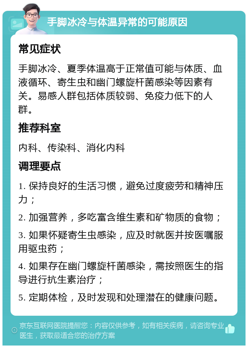 手脚冰冷与体温异常的可能原因 常见症状 手脚冰冷、夏季体温高于正常值可能与体质、血液循环、寄生虫和幽门螺旋杆菌感染等因素有关。易感人群包括体质较弱、免疫力低下的人群。 推荐科室 内科、传染科、消化内科 调理要点 1. 保持良好的生活习惯，避免过度疲劳和精神压力； 2. 加强营养，多吃富含维生素和矿物质的食物； 3. 如果怀疑寄生虫感染，应及时就医并按医嘱服用驱虫药； 4. 如果存在幽门螺旋杆菌感染，需按照医生的指导进行抗生素治疗； 5. 定期体检，及时发现和处理潜在的健康问题。