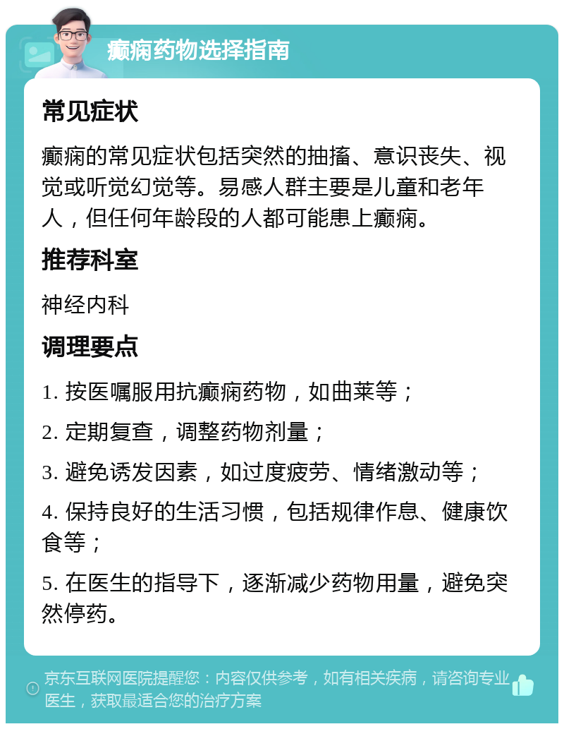 癫痫药物选择指南 常见症状 癫痫的常见症状包括突然的抽搐、意识丧失、视觉或听觉幻觉等。易感人群主要是儿童和老年人，但任何年龄段的人都可能患上癫痫。 推荐科室 神经内科 调理要点 1. 按医嘱服用抗癫痫药物，如曲莱等； 2. 定期复查，调整药物剂量； 3. 避免诱发因素，如过度疲劳、情绪激动等； 4. 保持良好的生活习惯，包括规律作息、健康饮食等； 5. 在医生的指导下，逐渐减少药物用量，避免突然停药。