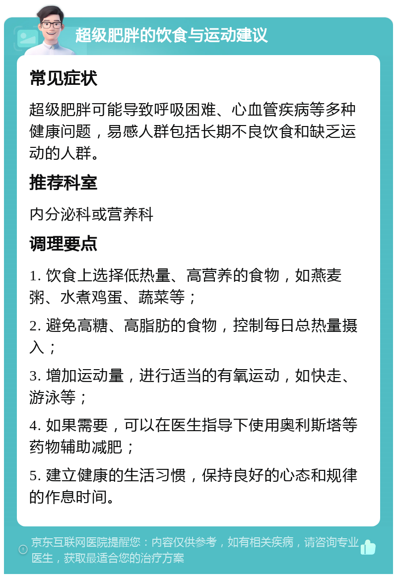 超级肥胖的饮食与运动建议 常见症状 超级肥胖可能导致呼吸困难、心血管疾病等多种健康问题，易感人群包括长期不良饮食和缺乏运动的人群。 推荐科室 内分泌科或营养科 调理要点 1. 饮食上选择低热量、高营养的食物，如燕麦粥、水煮鸡蛋、蔬菜等； 2. 避免高糖、高脂肪的食物，控制每日总热量摄入； 3. 增加运动量，进行适当的有氧运动，如快走、游泳等； 4. 如果需要，可以在医生指导下使用奥利斯塔等药物辅助减肥； 5. 建立健康的生活习惯，保持良好的心态和规律的作息时间。