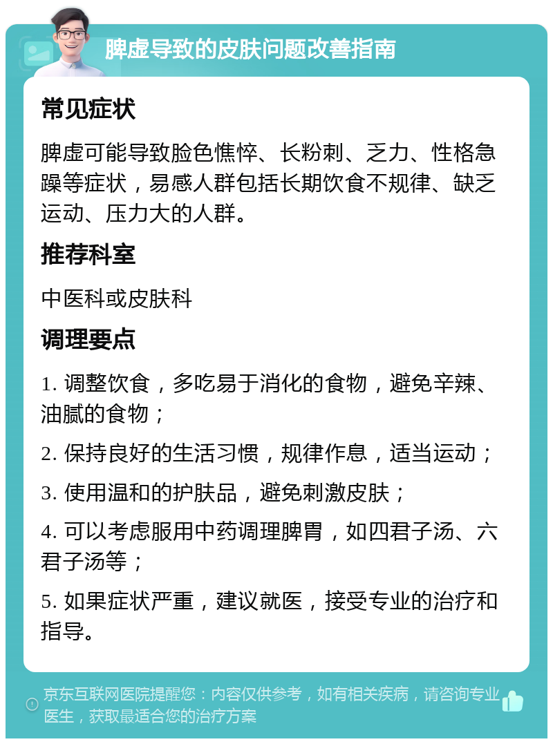 脾虚导致的皮肤问题改善指南 常见症状 脾虚可能导致脸色憔悴、长粉刺、乏力、性格急躁等症状，易感人群包括长期饮食不规律、缺乏运动、压力大的人群。 推荐科室 中医科或皮肤科 调理要点 1. 调整饮食，多吃易于消化的食物，避免辛辣、油腻的食物； 2. 保持良好的生活习惯，规律作息，适当运动； 3. 使用温和的护肤品，避免刺激皮肤； 4. 可以考虑服用中药调理脾胃，如四君子汤、六君子汤等； 5. 如果症状严重，建议就医，接受专业的治疗和指导。