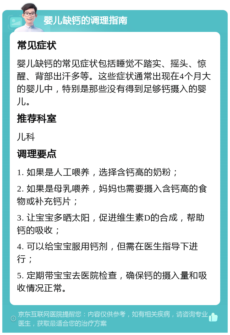 婴儿缺钙的调理指南 常见症状 婴儿缺钙的常见症状包括睡觉不踏实、摇头、惊醒、背部出汗多等。这些症状通常出现在4个月大的婴儿中，特别是那些没有得到足够钙摄入的婴儿。 推荐科室 儿科 调理要点 1. 如果是人工喂养，选择含钙高的奶粉； 2. 如果是母乳喂养，妈妈也需要摄入含钙高的食物或补充钙片； 3. 让宝宝多晒太阳，促进维生素D的合成，帮助钙的吸收； 4. 可以给宝宝服用钙剂，但需在医生指导下进行； 5. 定期带宝宝去医院检查，确保钙的摄入量和吸收情况正常。