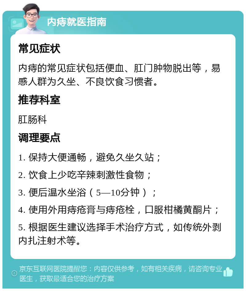 内痔就医指南 常见症状 内痔的常见症状包括便血、肛门肿物脱出等，易感人群为久坐、不良饮食习惯者。 推荐科室 肛肠科 调理要点 1. 保持大便通畅，避免久坐久站； 2. 饮食上少吃辛辣刺激性食物； 3. 便后温水坐浴（5—10分钟）； 4. 使用外用痔疮膏与痔疮栓，口服柑橘黄酮片； 5. 根据医生建议选择手术治疗方式，如传统外剥内扎注射术等。