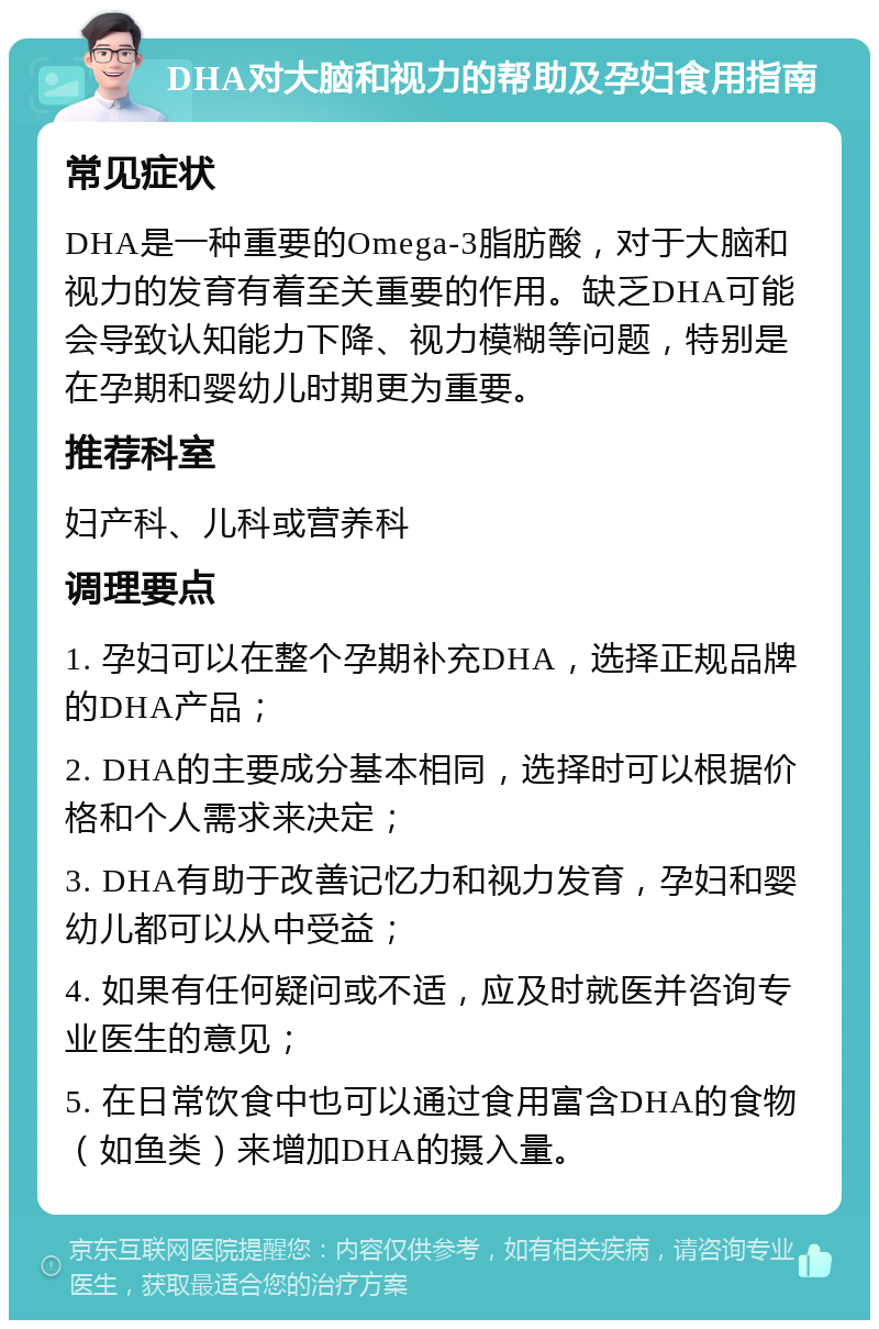 DHA对大脑和视力的帮助及孕妇食用指南 常见症状 DHA是一种重要的Omega-3脂肪酸，对于大脑和视力的发育有着至关重要的作用。缺乏DHA可能会导致认知能力下降、视力模糊等问题，特别是在孕期和婴幼儿时期更为重要。 推荐科室 妇产科、儿科或营养科 调理要点 1. 孕妇可以在整个孕期补充DHA，选择正规品牌的DHA产品； 2. DHA的主要成分基本相同，选择时可以根据价格和个人需求来决定； 3. DHA有助于改善记忆力和视力发育，孕妇和婴幼儿都可以从中受益； 4. 如果有任何疑问或不适，应及时就医并咨询专业医生的意见； 5. 在日常饮食中也可以通过食用富含DHA的食物（如鱼类）来增加DHA的摄入量。