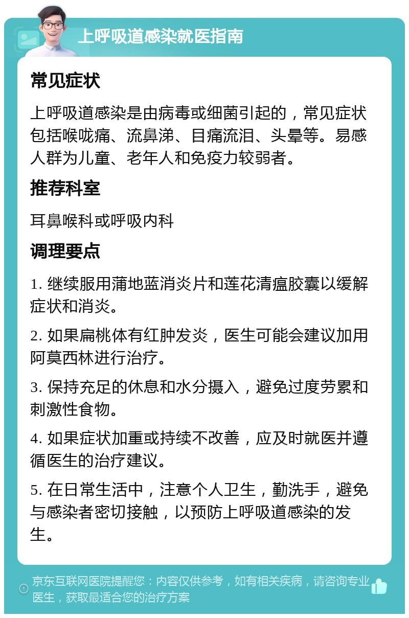 上呼吸道感染就医指南 常见症状 上呼吸道感染是由病毒或细菌引起的，常见症状包括喉咙痛、流鼻涕、目痛流泪、头晕等。易感人群为儿童、老年人和免疫力较弱者。 推荐科室 耳鼻喉科或呼吸内科 调理要点 1. 继续服用蒲地蓝消炎片和莲花清瘟胶囊以缓解症状和消炎。 2. 如果扁桃体有红肿发炎，医生可能会建议加用阿莫西林进行治疗。 3. 保持充足的休息和水分摄入，避免过度劳累和刺激性食物。 4. 如果症状加重或持续不改善，应及时就医并遵循医生的治疗建议。 5. 在日常生活中，注意个人卫生，勤洗手，避免与感染者密切接触，以预防上呼吸道感染的发生。