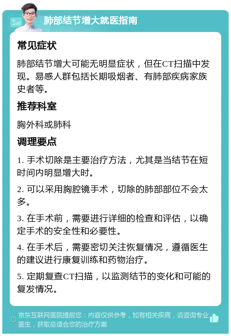 肺部结节增大就医指南 常见症状 肺部结节增大可能无明显症状，但在CT扫描中发现。易感人群包括长期吸烟者、有肺部疾病家族史者等。 推荐科室 胸外科或肺科 调理要点 1. 手术切除是主要治疗方法，尤其是当结节在短时间内明显增大时。 2. 可以采用胸腔镜手术，切除的肺部部位不会太多。 3. 在手术前，需要进行详细的检查和评估，以确定手术的安全性和必要性。 4. 在手术后，需要密切关注恢复情况，遵循医生的建议进行康复训练和药物治疗。 5. 定期复查CT扫描，以监测结节的变化和可能的复发情况。