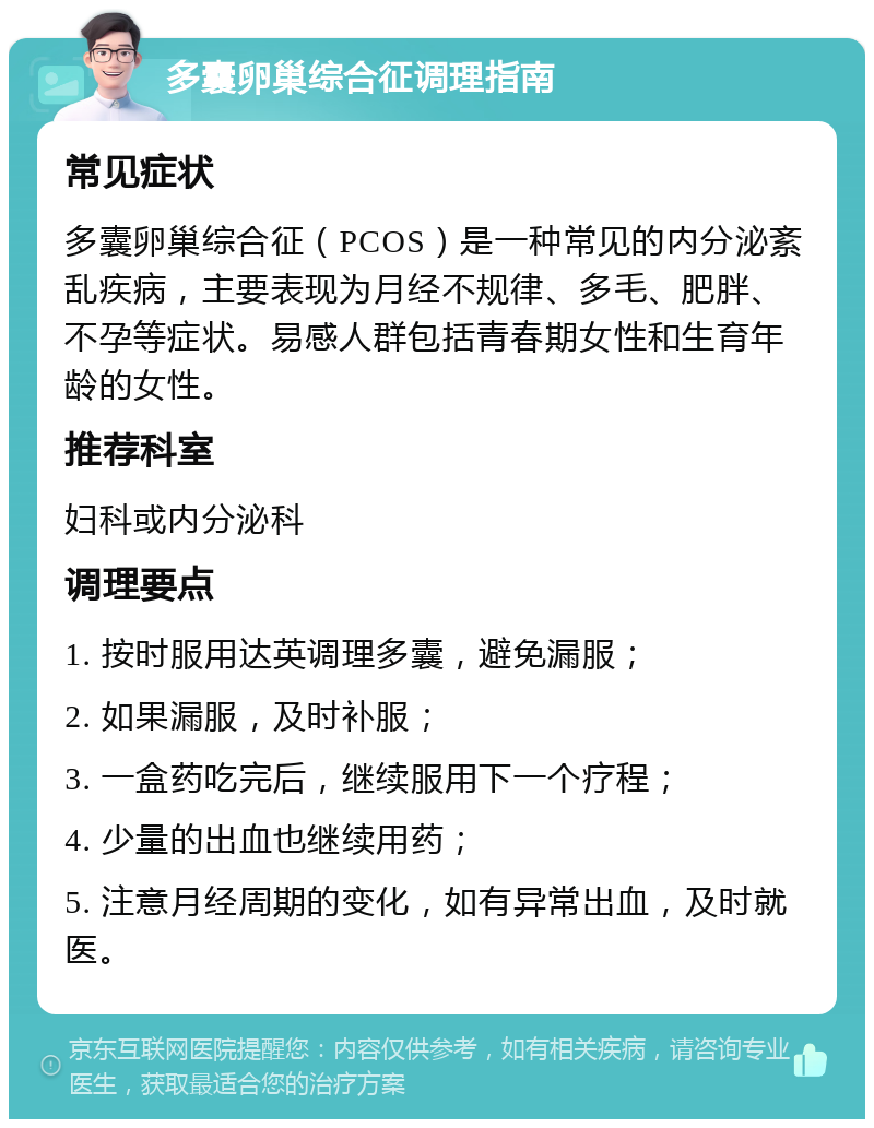 多囊卵巢综合征调理指南 常见症状 多囊卵巢综合征（PCOS）是一种常见的内分泌紊乱疾病，主要表现为月经不规律、多毛、肥胖、不孕等症状。易感人群包括青春期女性和生育年龄的女性。 推荐科室 妇科或内分泌科 调理要点 1. 按时服用达英调理多囊，避免漏服； 2. 如果漏服，及时补服； 3. 一盒药吃完后，继续服用下一个疗程； 4. 少量的出血也继续用药； 5. 注意月经周期的变化，如有异常出血，及时就医。