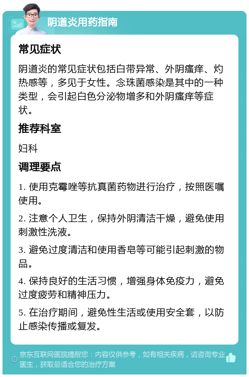 阴道炎用药指南 常见症状 阴道炎的常见症状包括白带异常、外阴瘙痒、灼热感等，多见于女性。念珠菌感染是其中的一种类型，会引起白色分泌物增多和外阴瘙痒等症状。 推荐科室 妇科 调理要点 1. 使用克霉唑等抗真菌药物进行治疗，按照医嘱使用。 2. 注意个人卫生，保持外阴清洁干燥，避免使用刺激性洗液。 3. 避免过度清洁和使用香皂等可能引起刺激的物品。 4. 保持良好的生活习惯，增强身体免疫力，避免过度疲劳和精神压力。 5. 在治疗期间，避免性生活或使用安全套，以防止感染传播或复发。