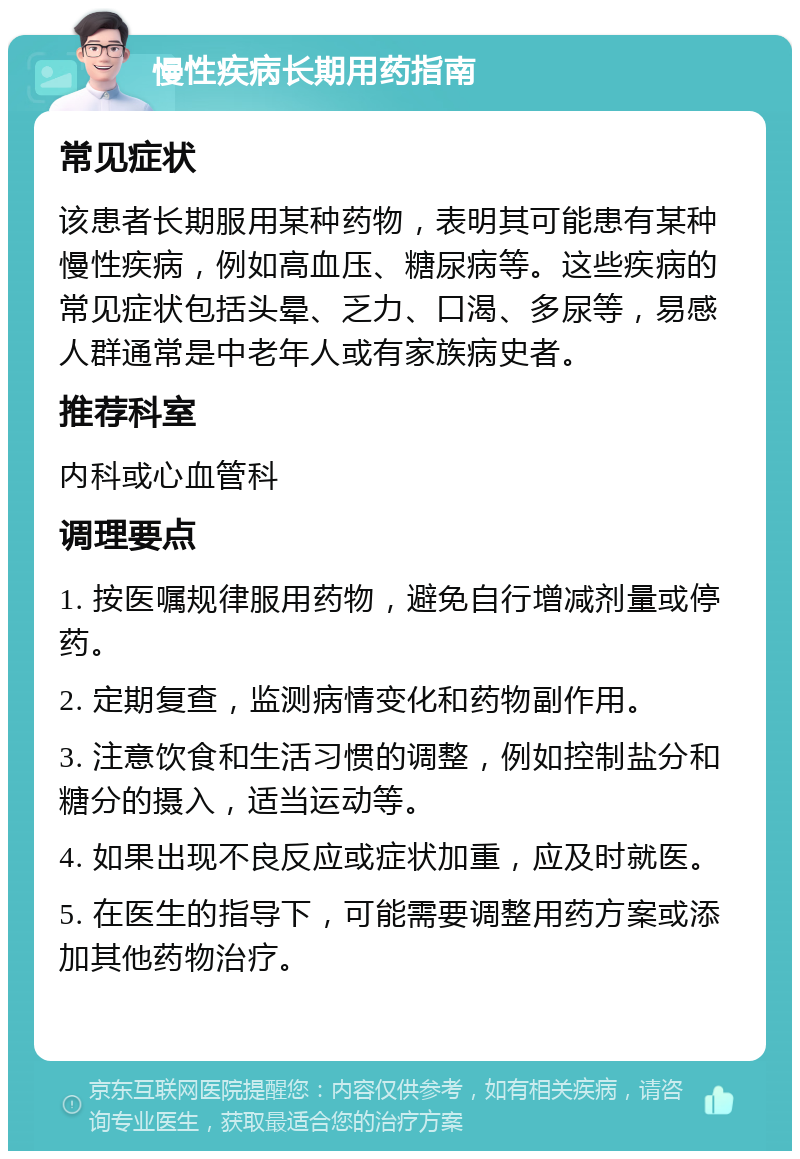 慢性疾病长期用药指南 常见症状 该患者长期服用某种药物，表明其可能患有某种慢性疾病，例如高血压、糖尿病等。这些疾病的常见症状包括头晕、乏力、口渴、多尿等，易感人群通常是中老年人或有家族病史者。 推荐科室 内科或心血管科 调理要点 1. 按医嘱规律服用药物，避免自行增减剂量或停药。 2. 定期复查，监测病情变化和药物副作用。 3. 注意饮食和生活习惯的调整，例如控制盐分和糖分的摄入，适当运动等。 4. 如果出现不良反应或症状加重，应及时就医。 5. 在医生的指导下，可能需要调整用药方案或添加其他药物治疗。