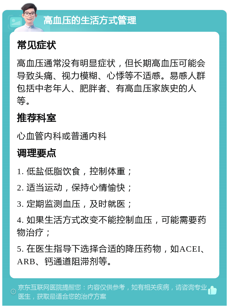 高血压的生活方式管理 常见症状 高血压通常没有明显症状，但长期高血压可能会导致头痛、视力模糊、心悸等不适感。易感人群包括中老年人、肥胖者、有高血压家族史的人等。 推荐科室 心血管内科或普通内科 调理要点 1. 低盐低脂饮食，控制体重； 2. 适当运动，保持心情愉快； 3. 定期监测血压，及时就医； 4. 如果生活方式改变不能控制血压，可能需要药物治疗； 5. 在医生指导下选择合适的降压药物，如ACEI、ARB、钙通道阻滞剂等。