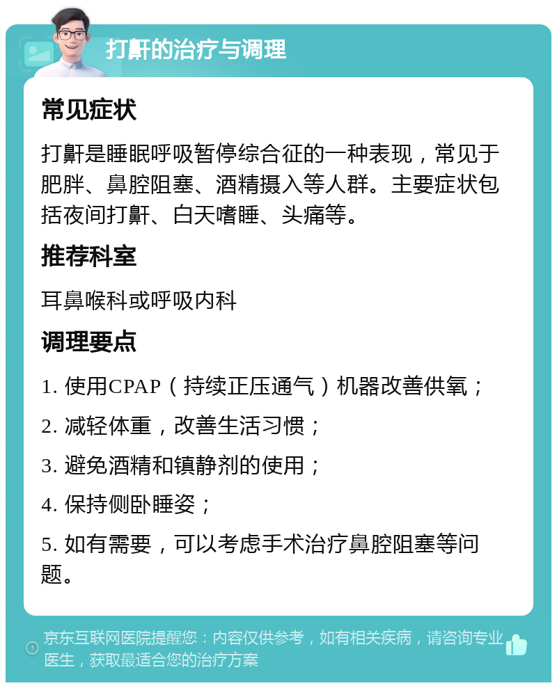 打鼾的治疗与调理 常见症状 打鼾是睡眠呼吸暂停综合征的一种表现，常见于肥胖、鼻腔阻塞、酒精摄入等人群。主要症状包括夜间打鼾、白天嗜睡、头痛等。 推荐科室 耳鼻喉科或呼吸内科 调理要点 1. 使用CPAP（持续正压通气）机器改善供氧； 2. 减轻体重，改善生活习惯； 3. 避免酒精和镇静剂的使用； 4. 保持侧卧睡姿； 5. 如有需要，可以考虑手术治疗鼻腔阻塞等问题。