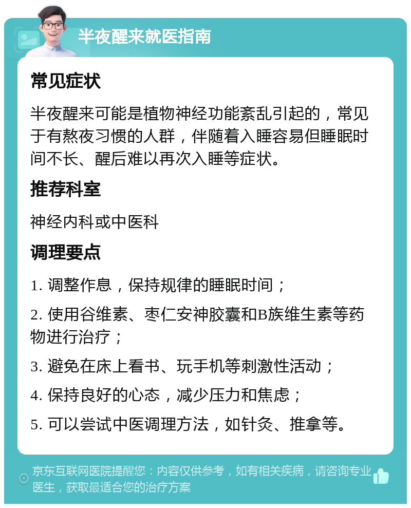 半夜醒来就医指南 常见症状 半夜醒来可能是植物神经功能紊乱引起的，常见于有熬夜习惯的人群，伴随着入睡容易但睡眠时间不长、醒后难以再次入睡等症状。 推荐科室 神经内科或中医科 调理要点 1. 调整作息，保持规律的睡眠时间； 2. 使用谷维素、枣仁安神胶囊和B族维生素等药物进行治疗； 3. 避免在床上看书、玩手机等刺激性活动； 4. 保持良好的心态，减少压力和焦虑； 5. 可以尝试中医调理方法，如针灸、推拿等。