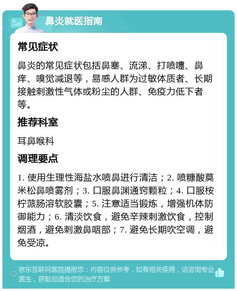 鼻炎就医指南 常见症状 鼻炎的常见症状包括鼻塞、流涕、打喷嚏、鼻痒、嗅觉减退等，易感人群为过敏体质者、长期接触刺激性气体或粉尘的人群、免疫力低下者等。 推荐科室 耳鼻喉科 调理要点 1. 使用生理性海盐水喷鼻进行清洁；2. 喷糠酸莫米松鼻喷雾剂；3. 口服鼻渊通窍颗粒；4. 口服桉柠蒎肠溶软胶囊；5. 注意适当锻炼，增强机体防御能力；6. 清淡饮食，避免辛辣刺激饮食，控制烟酒，避免刺激鼻咽部；7. 避免长期吹空调，避免受凉。