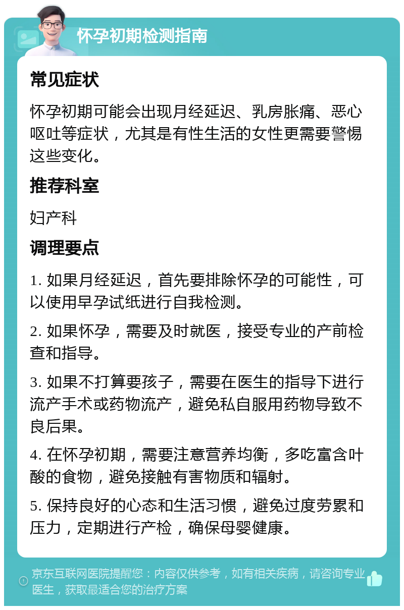 怀孕初期检测指南 常见症状 怀孕初期可能会出现月经延迟、乳房胀痛、恶心呕吐等症状，尤其是有性生活的女性更需要警惕这些变化。 推荐科室 妇产科 调理要点 1. 如果月经延迟，首先要排除怀孕的可能性，可以使用早孕试纸进行自我检测。 2. 如果怀孕，需要及时就医，接受专业的产前检查和指导。 3. 如果不打算要孩子，需要在医生的指导下进行流产手术或药物流产，避免私自服用药物导致不良后果。 4. 在怀孕初期，需要注意营养均衡，多吃富含叶酸的食物，避免接触有害物质和辐射。 5. 保持良好的心态和生活习惯，避免过度劳累和压力，定期进行产检，确保母婴健康。