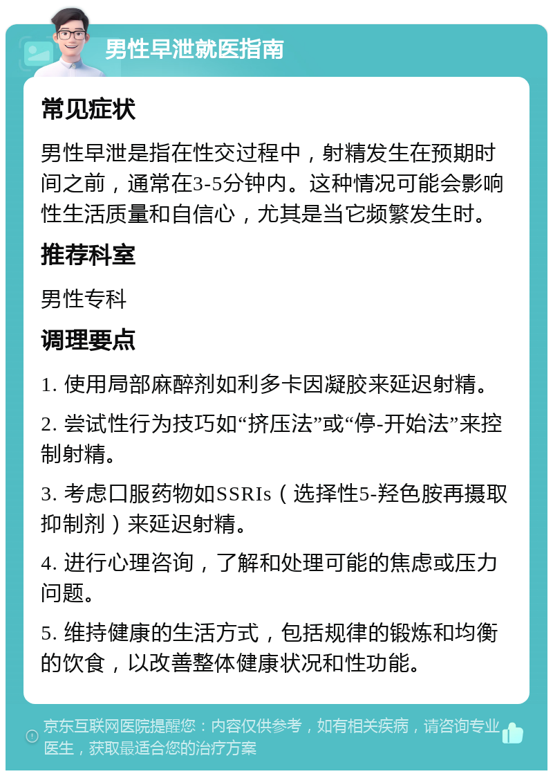 男性早泄就医指南 常见症状 男性早泄是指在性交过程中，射精发生在预期时间之前，通常在3-5分钟内。这种情况可能会影响性生活质量和自信心，尤其是当它频繁发生时。 推荐科室 男性专科 调理要点 1. 使用局部麻醉剂如利多卡因凝胶来延迟射精。 2. 尝试性行为技巧如“挤压法”或“停-开始法”来控制射精。 3. 考虑口服药物如SSRIs（选择性5-羟色胺再摄取抑制剂）来延迟射精。 4. 进行心理咨询，了解和处理可能的焦虑或压力问题。 5. 维持健康的生活方式，包括规律的锻炼和均衡的饮食，以改善整体健康状况和性功能。