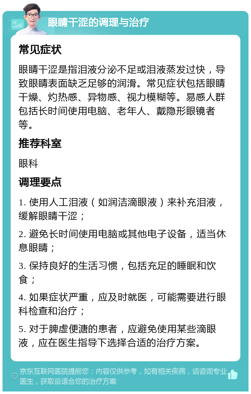 眼睛干涩的调理与治疗 常见症状 眼睛干涩是指泪液分泌不足或泪液蒸发过快，导致眼睛表面缺乏足够的润滑。常见症状包括眼睛干燥、灼热感、异物感、视力模糊等。易感人群包括长时间使用电脑、老年人、戴隐形眼镜者等。 推荐科室 眼科 调理要点 1. 使用人工泪液（如润洁滴眼液）来补充泪液，缓解眼睛干涩； 2. 避免长时间使用电脑或其他电子设备，适当休息眼睛； 3. 保持良好的生活习惯，包括充足的睡眠和饮食； 4. 如果症状严重，应及时就医，可能需要进行眼科检查和治疗； 5. 对于脾虚便溏的患者，应避免使用某些滴眼液，应在医生指导下选择合适的治疗方案。