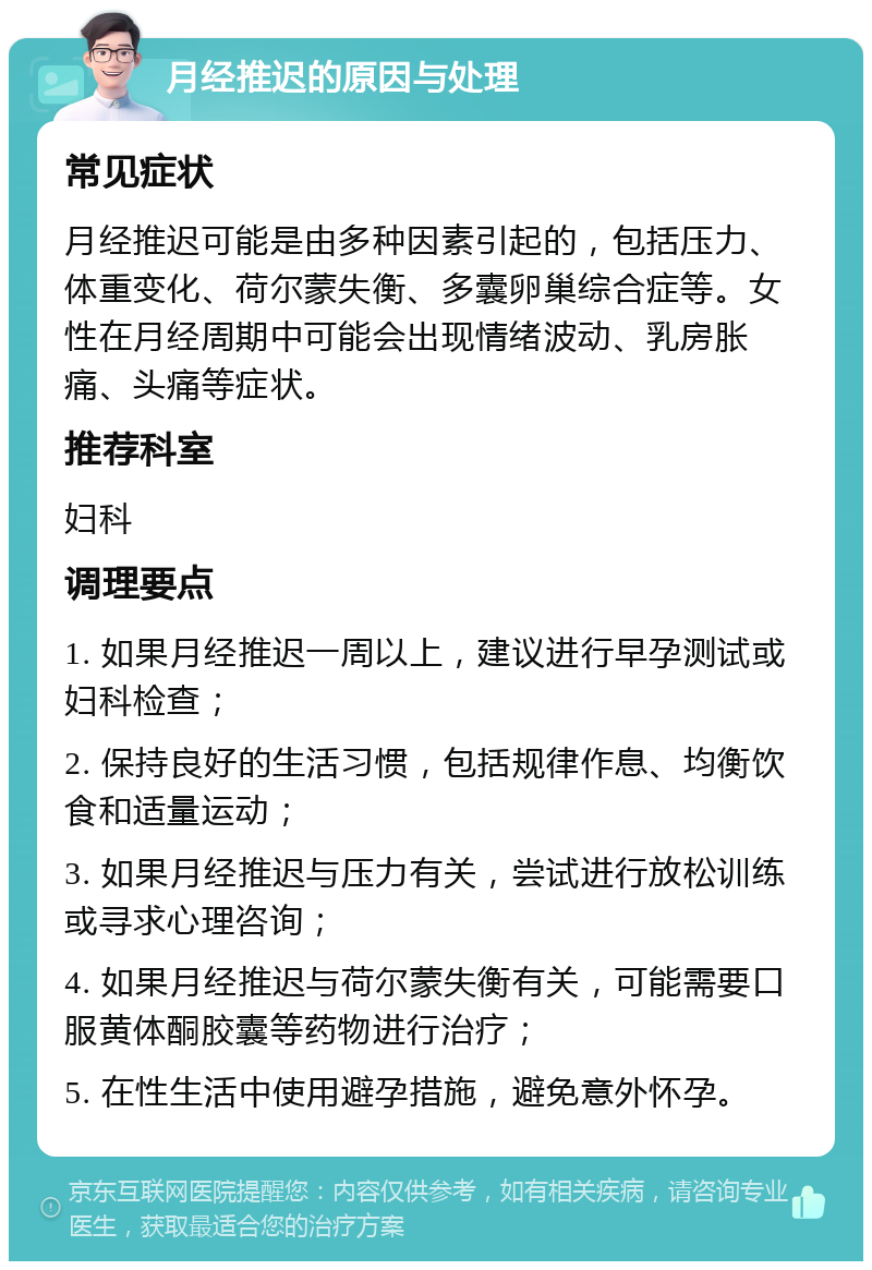 月经推迟的原因与处理 常见症状 月经推迟可能是由多种因素引起的，包括压力、体重变化、荷尔蒙失衡、多囊卵巢综合症等。女性在月经周期中可能会出现情绪波动、乳房胀痛、头痛等症状。 推荐科室 妇科 调理要点 1. 如果月经推迟一周以上，建议进行早孕测试或妇科检查； 2. 保持良好的生活习惯，包括规律作息、均衡饮食和适量运动； 3. 如果月经推迟与压力有关，尝试进行放松训练或寻求心理咨询； 4. 如果月经推迟与荷尔蒙失衡有关，可能需要口服黄体酮胶囊等药物进行治疗； 5. 在性生活中使用避孕措施，避免意外怀孕。