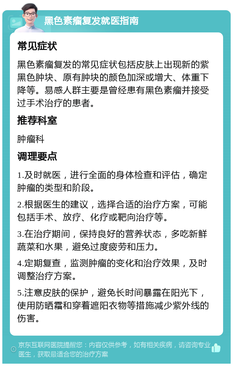 黑色素瘤复发就医指南 常见症状 黑色素瘤复发的常见症状包括皮肤上出现新的紫黑色肿块、原有肿块的颜色加深或增大、体重下降等。易感人群主要是曾经患有黑色素瘤并接受过手术治疗的患者。 推荐科室 肿瘤科 调理要点 1.及时就医，进行全面的身体检查和评估，确定肿瘤的类型和阶段。 2.根据医生的建议，选择合适的治疗方案，可能包括手术、放疗、化疗或靶向治疗等。 3.在治疗期间，保持良好的营养状态，多吃新鲜蔬菜和水果，避免过度疲劳和压力。 4.定期复查，监测肿瘤的变化和治疗效果，及时调整治疗方案。 5.注意皮肤的保护，避免长时间暴露在阳光下，使用防晒霜和穿着遮阳衣物等措施减少紫外线的伤害。