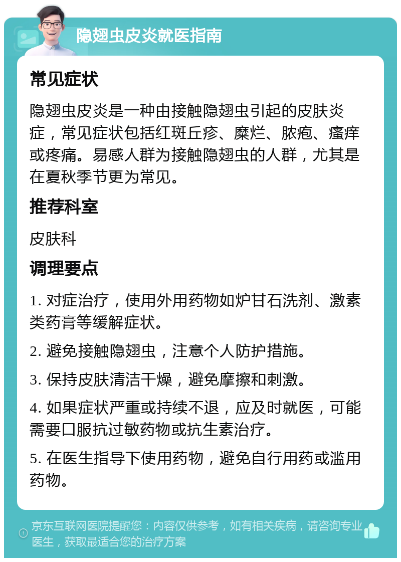 隐翅虫皮炎就医指南 常见症状 隐翅虫皮炎是一种由接触隐翅虫引起的皮肤炎症，常见症状包括红斑丘疹、糜烂、脓疱、瘙痒或疼痛。易感人群为接触隐翅虫的人群，尤其是在夏秋季节更为常见。 推荐科室 皮肤科 调理要点 1. 对症治疗，使用外用药物如炉甘石洗剂、激素类药膏等缓解症状。 2. 避免接触隐翅虫，注意个人防护措施。 3. 保持皮肤清洁干燥，避免摩擦和刺激。 4. 如果症状严重或持续不退，应及时就医，可能需要口服抗过敏药物或抗生素治疗。 5. 在医生指导下使用药物，避免自行用药或滥用药物。