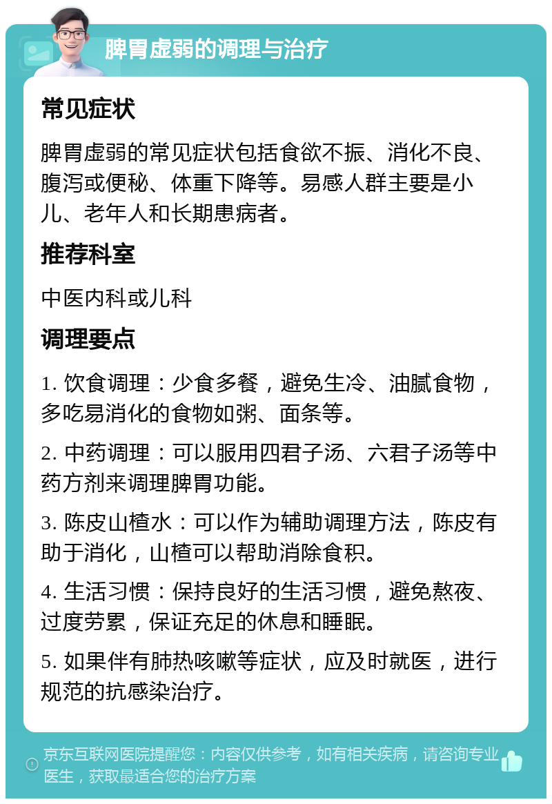 脾胃虚弱的调理与治疗 常见症状 脾胃虚弱的常见症状包括食欲不振、消化不良、腹泻或便秘、体重下降等。易感人群主要是小儿、老年人和长期患病者。 推荐科室 中医内科或儿科 调理要点 1. 饮食调理：少食多餐，避免生冷、油腻食物，多吃易消化的食物如粥、面条等。 2. 中药调理：可以服用四君子汤、六君子汤等中药方剂来调理脾胃功能。 3. 陈皮山楂水：可以作为辅助调理方法，陈皮有助于消化，山楂可以帮助消除食积。 4. 生活习惯：保持良好的生活习惯，避免熬夜、过度劳累，保证充足的休息和睡眠。 5. 如果伴有肺热咳嗽等症状，应及时就医，进行规范的抗感染治疗。