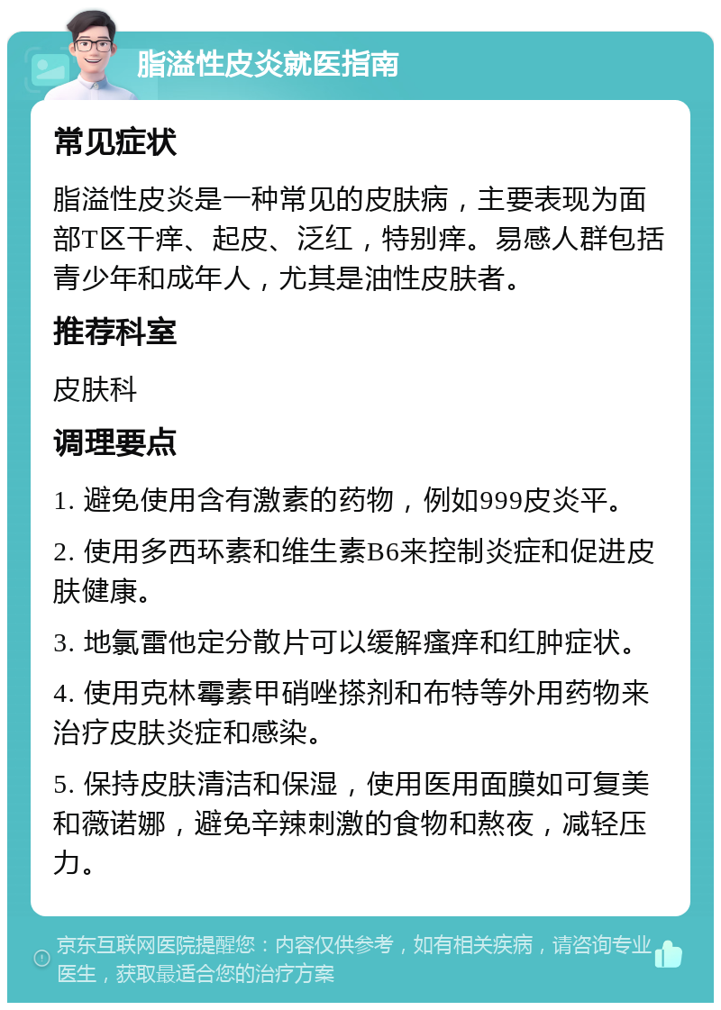 脂溢性皮炎就医指南 常见症状 脂溢性皮炎是一种常见的皮肤病，主要表现为面部T区干痒、起皮、泛红，特别痒。易感人群包括青少年和成年人，尤其是油性皮肤者。 推荐科室 皮肤科 调理要点 1. 避免使用含有激素的药物，例如999皮炎平。 2. 使用多西环素和维生素B6来控制炎症和促进皮肤健康。 3. 地氯雷他定分散片可以缓解瘙痒和红肿症状。 4. 使用克林霉素甲硝唑搽剂和布特等外用药物来治疗皮肤炎症和感染。 5. 保持皮肤清洁和保湿，使用医用面膜如可复美和薇诺娜，避免辛辣刺激的食物和熬夜，减轻压力。