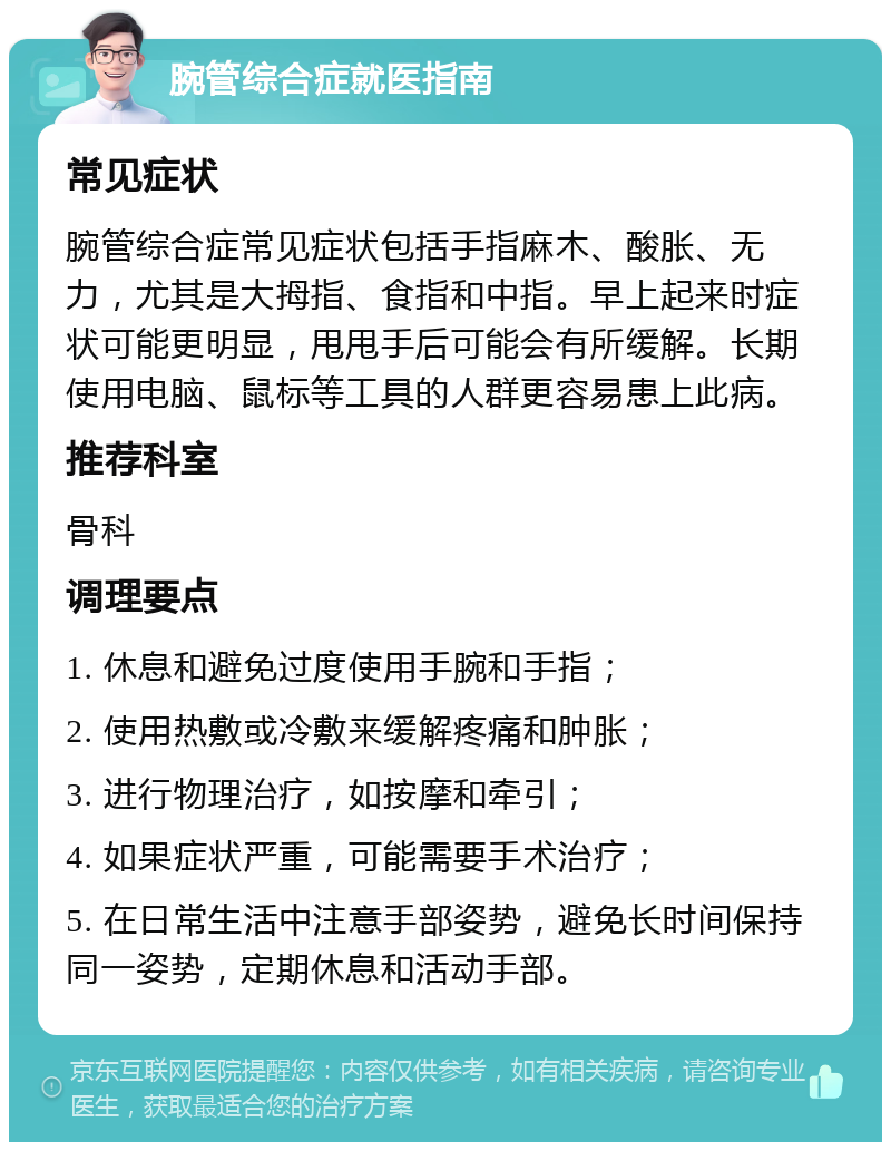 腕管综合症就医指南 常见症状 腕管综合症常见症状包括手指麻木、酸胀、无力，尤其是大拇指、食指和中指。早上起来时症状可能更明显，甩甩手后可能会有所缓解。长期使用电脑、鼠标等工具的人群更容易患上此病。 推荐科室 骨科 调理要点 1. 休息和避免过度使用手腕和手指； 2. 使用热敷或冷敷来缓解疼痛和肿胀； 3. 进行物理治疗，如按摩和牵引； 4. 如果症状严重，可能需要手术治疗； 5. 在日常生活中注意手部姿势，避免长时间保持同一姿势，定期休息和活动手部。