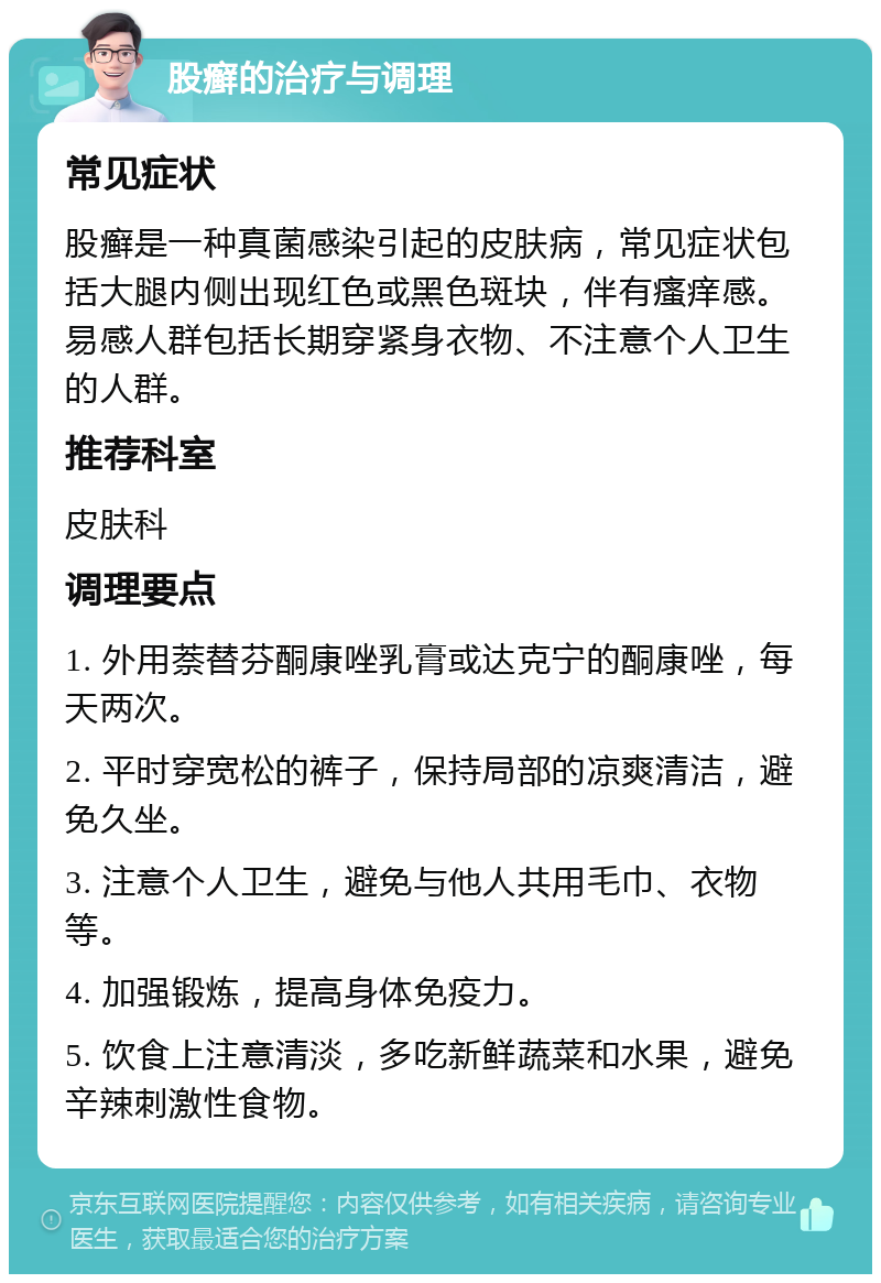 股癣的治疗与调理 常见症状 股癣是一种真菌感染引起的皮肤病，常见症状包括大腿内侧出现红色或黑色斑块，伴有瘙痒感。易感人群包括长期穿紧身衣物、不注意个人卫生的人群。 推荐科室 皮肤科 调理要点 1. 外用萘替芬酮康唑乳膏或达克宁的酮康唑，每天两次。 2. 平时穿宽松的裤子，保持局部的凉爽清洁，避免久坐。 3. 注意个人卫生，避免与他人共用毛巾、衣物等。 4. 加强锻炼，提高身体免疫力。 5. 饮食上注意清淡，多吃新鲜蔬菜和水果，避免辛辣刺激性食物。