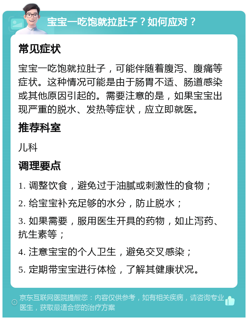 宝宝一吃饱就拉肚子？如何应对？ 常见症状 宝宝一吃饱就拉肚子，可能伴随着腹泻、腹痛等症状。这种情况可能是由于肠胃不适、肠道感染或其他原因引起的。需要注意的是，如果宝宝出现严重的脱水、发热等症状，应立即就医。 推荐科室 儿科 调理要点 1. 调整饮食，避免过于油腻或刺激性的食物； 2. 给宝宝补充足够的水分，防止脱水； 3. 如果需要，服用医生开具的药物，如止泻药、抗生素等； 4. 注意宝宝的个人卫生，避免交叉感染； 5. 定期带宝宝进行体检，了解其健康状况。