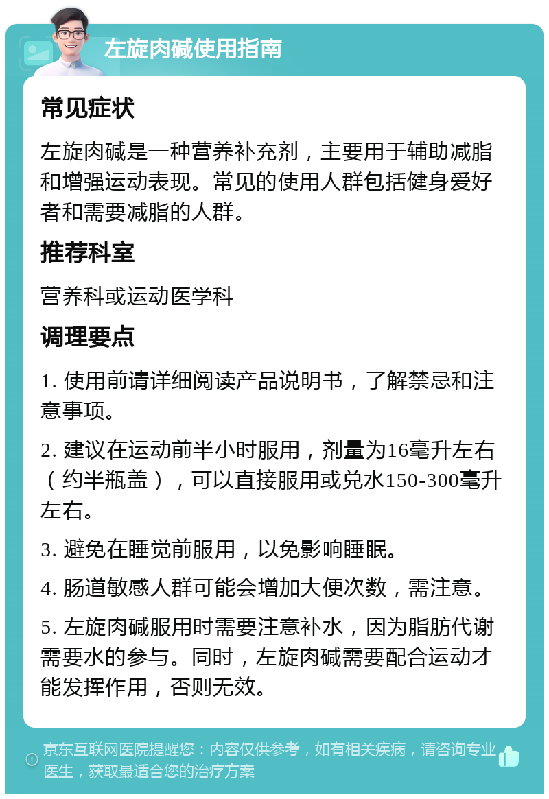 左旋肉碱使用指南 常见症状 左旋肉碱是一种营养补充剂，主要用于辅助减脂和增强运动表现。常见的使用人群包括健身爱好者和需要减脂的人群。 推荐科室 营养科或运动医学科 调理要点 1. 使用前请详细阅读产品说明书，了解禁忌和注意事项。 2. 建议在运动前半小时服用，剂量为16毫升左右（约半瓶盖），可以直接服用或兑水150-300毫升左右。 3. 避免在睡觉前服用，以免影响睡眠。 4. 肠道敏感人群可能会增加大便次数，需注意。 5. 左旋肉碱服用时需要注意补水，因为脂肪代谢需要水的参与。同时，左旋肉碱需要配合运动才能发挥作用，否则无效。