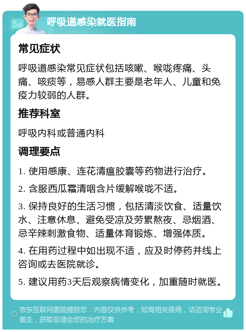 呼吸道感染就医指南 常见症状 呼吸道感染常见症状包括咳嗽、喉咙疼痛、头痛、咳痰等，易感人群主要是老年人、儿童和免疫力较弱的人群。 推荐科室 呼吸内科或普通内科 调理要点 1. 使用感康、连花清瘟胶囊等药物进行治疗。 2. 含服西瓜霜清咽含片缓解喉咙不适。 3. 保持良好的生活习惯，包括清淡饮食、适量饮水、注意休息、避免受凉及劳累熬夜、忌烟酒、忌辛辣刺激食物、适量体育锻炼、增强体质。 4. 在用药过程中如出现不适，应及时停药并线上咨询或去医院就诊。 5. 建议用药3天后观察病情变化，加重随时就医。